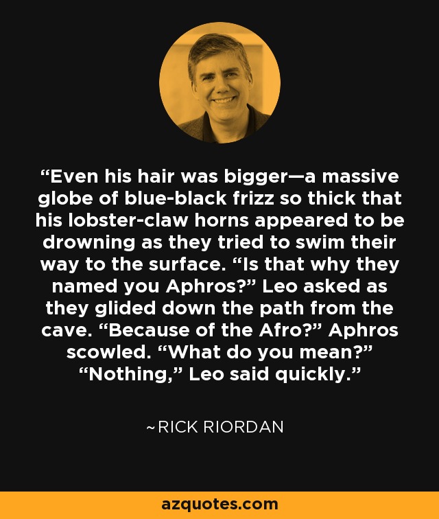 Even his hair was bigger—a massive globe of blue-black frizz so thick that his lobster-claw horns appeared to be drowning as they tried to swim their way to the surface. “Is that why they named you Aphros?” Leo asked as they glided down the path from the cave. “Because of the Afro?” Aphros scowled. “What do you mean?” “Nothing,” Leo said quickly. - Rick Riordan