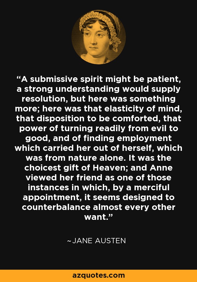 A submissive spirit might be patient, a strong understanding would supply resolution, but here was something more; here was that elasticity of mind, that disposition to be comforted, that power of turning readily from evil to good, and of finding employment which carried her out of herself, which was from nature alone. It was the choicest gift of Heaven; and Anne viewed her friend as one of those instances in which, by a merciful appointment, it seems designed to counterbalance almost every other want. - Jane Austen