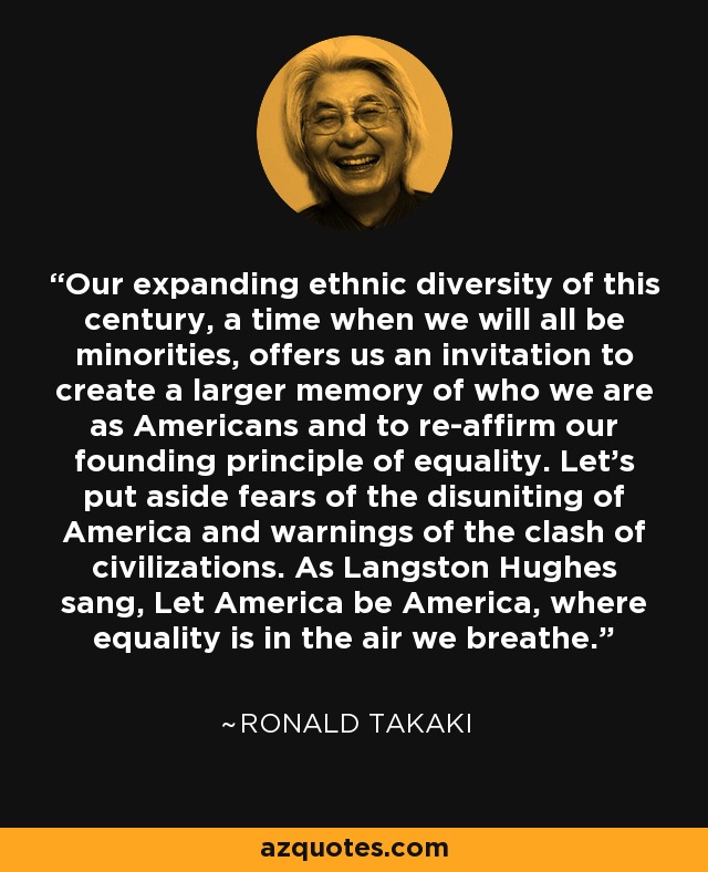 Our expanding ethnic diversity of this century, a time when we will all be minorities, offers us an invitation to create a larger memory of who we are as Americans and to re-affirm our founding principle of equality. Let's put aside fears of the disuniting of America and warnings of the clash of civilizations. As Langston Hughes sang, Let America be America, where equality is in the air we breathe. - Ronald Takaki