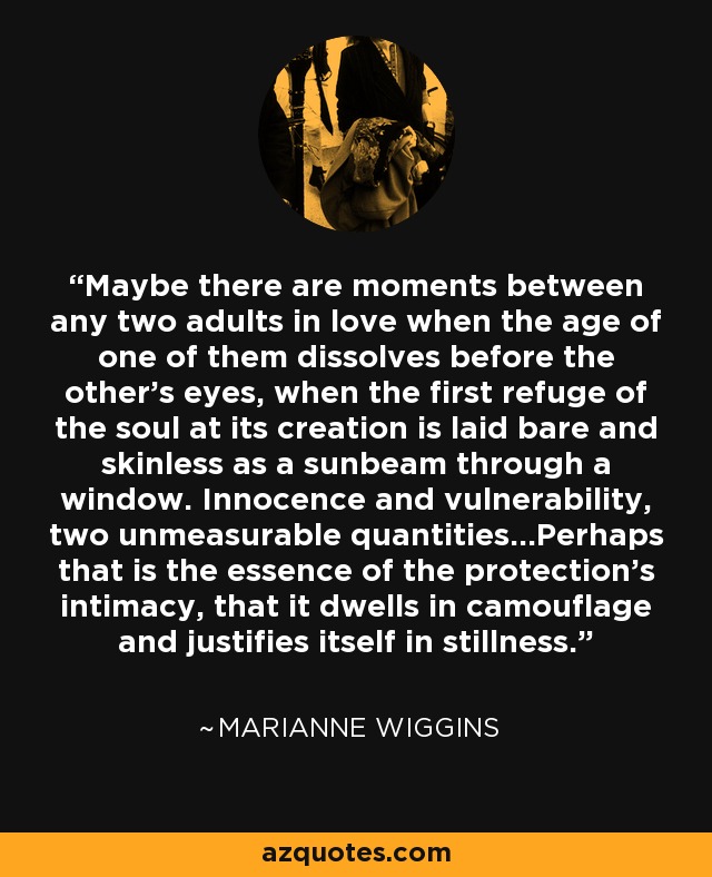 Maybe there are moments between any two adults in love when the age of one of them dissolves before the other's eyes, when the first refuge of the soul at its creation is laid bare and skinless as a sunbeam through a window. Innocence and vulnerability, two unmeasurable quantities...Perhaps that is the essence of the protection's intimacy, that it dwells in camouflage and justifies itself in stillness. - Marianne Wiggins