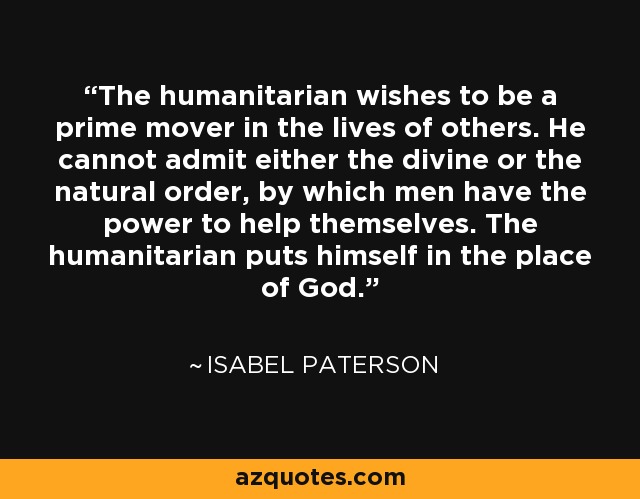 The humanitarian wishes to be a prime mover in the lives of others. He cannot admit either the divine or the natural order, by which men have the power to help themselves. The humanitarian puts himself in the place of God. - Isabel Paterson