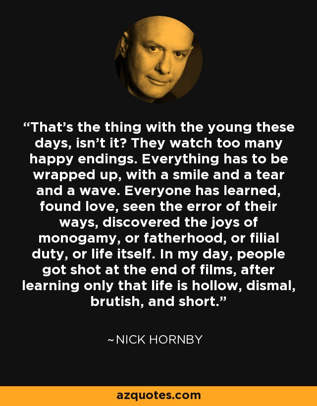 That’s the thing with the young these days, isn’t it? They watch too many happy endings. Everything has to be wrapped up, with a smile and a tear and a wave. Everyone has learned, found love, seen the error of their ways, discovered the joys of monogamy, or fatherhood, or filial duty, or life itself. In my day, people got shot at the end of films, after learning only that life is hollow, dismal, brutish, and short. - Nick Hornby