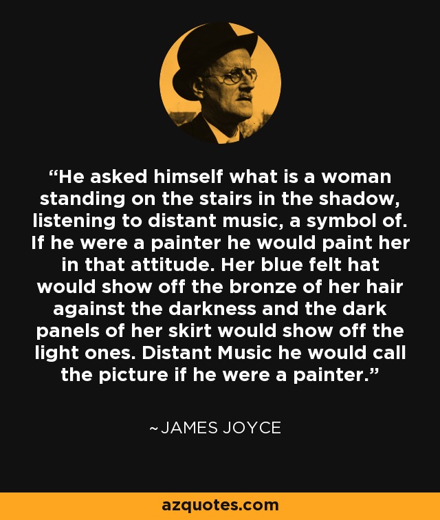 He asked himself what is a woman standing on the stairs in the shadow, listening to distant music, a symbol of. If he were a painter he would paint her in that attitude. Her blue felt hat would show off the bronze of her hair against the darkness and the dark panels of her skirt would show off the light ones. Distant Music he would call the picture if he were a painter. - James Joyce
