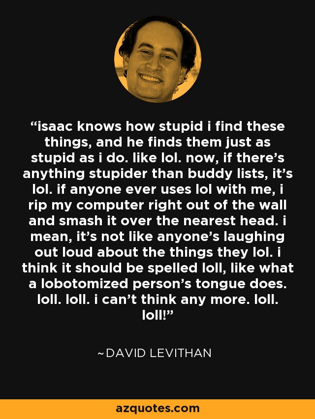 isaac knows how stupid i find these things, and he finds them just as stupid as i do. like lol. now, if there's anything stupider than buddy lists, it's lol. if anyone ever uses lol with me, i rip my computer right out of the wall and smash it over the nearest head. i mean, it's not like anyone's laughing out loud about the things they lol. i think it should be spelled loll, like what a lobotomized person's tongue does. loll. loll. i can't think any more. loll. loll! - David Levithan