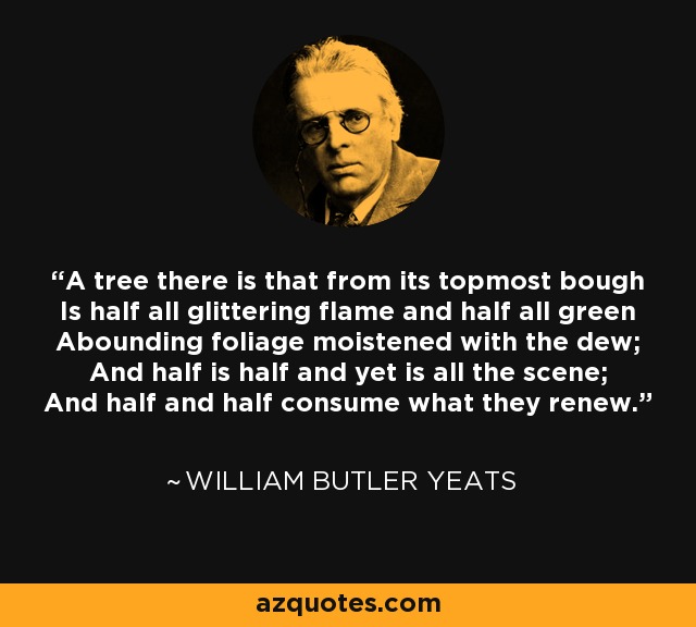 A tree there is that from its topmost bough Is half all glittering flame and half all green Abounding foliage moistened with the dew; And half is half and yet is all the scene; And half and half consume what they renew. - William Butler Yeats