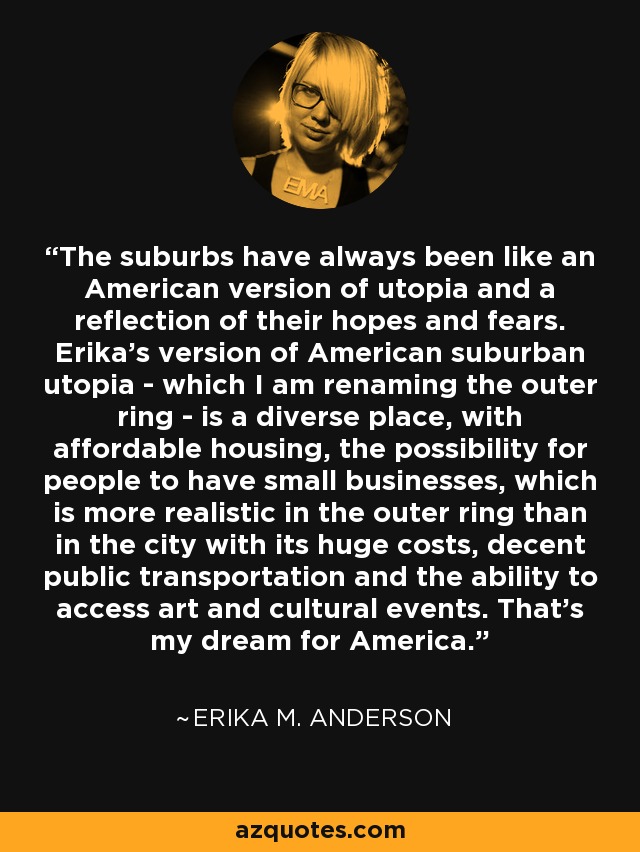The suburbs have always been like an American version of utopia and a reflection of their hopes and fears. Erika's version of American suburban utopia - which I am renaming the outer ring - is a diverse place, with affordable housing, the possibility for people to have small businesses, which is more realistic in the outer ring than in the city with its huge costs, decent public transportation and the ability to access art and cultural events. That's my dream for America. - Erika M. Anderson