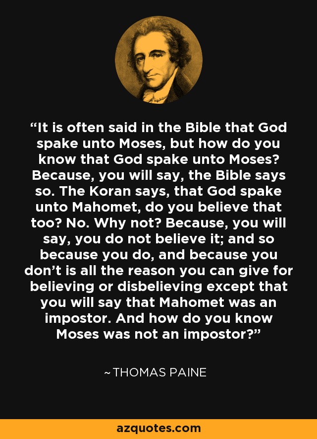 It is often said in the Bible that God spake unto Moses, but how do you know that God spake unto Moses? Because, you will say, the Bible says so. The Koran says, that God spake unto Mahomet, do you believe that too? No. Why not? Because, you will say, you do not believe it; and so because you do, and because you don't is all the reason you can give for believing or disbelieving except that you will say that Mahomet was an impostor. And how do you know Moses was not an impostor? - Thomas Paine