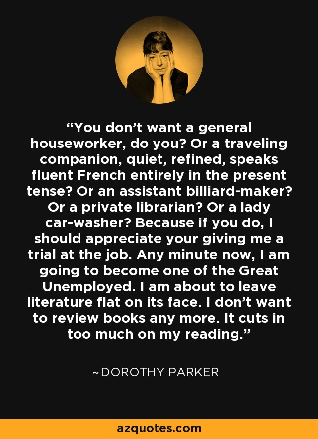 You don’t want a general houseworker, do you? Or a traveling companion, quiet, refined, speaks fluent French entirely in the present tense? Or an assistant billiard-maker? Or a private librarian? Or a lady car-washer? Because if you do, I should appreciate your giving me a trial at the job. Any minute now, I am going to become one of the Great Unemployed. I am about to leave literature flat on its face. I don’t want to review books any more. It cuts in too much on my reading. - Dorothy Parker