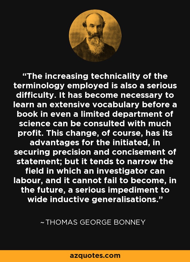 The increasing technicality of the terminology employed is also a serious difficulty. It has become necessary to learn an extensive vocabulary before a book in even a limited department of science can be consulted with much profit. This change, of course, has its advantages for the initiated, in securing precision and concisement of statement; but it tends to narrow the field in which an investigator can labour, and it cannot fail to become, in the future, a serious impediment to wide inductive generalisations. - Thomas George Bonney