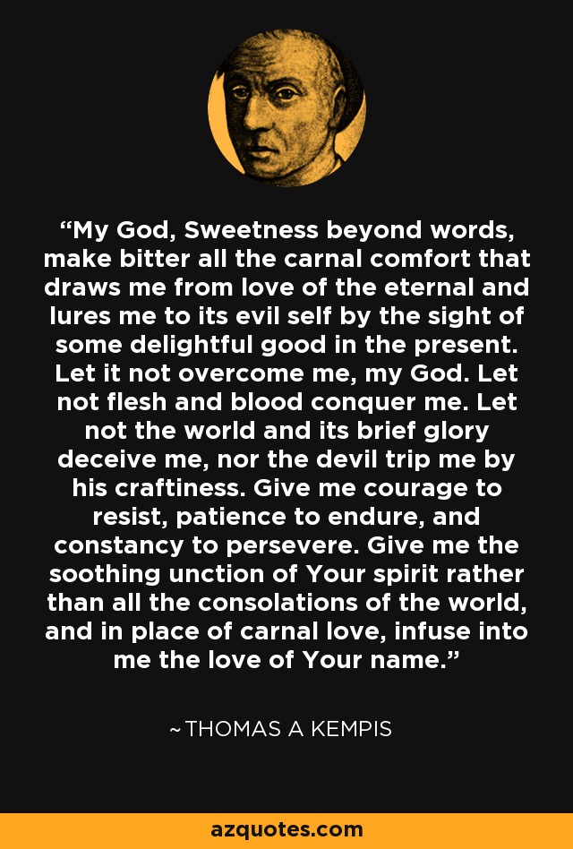 My God, Sweetness beyond words, make bitter all the carnal comfort that draws me from love of the eternal and lures me to its evil self by the sight of some delightful good in the present. Let it not overcome me, my God. Let not flesh and blood conquer me. Let not the world and its brief glory deceive me, nor the devil trip me by his craftiness. Give me courage to resist, patience to endure, and constancy to persevere. Give me the soothing unction of Your spirit rather than all the consolations of the world, and in place of carnal love, infuse into me the love of Your name. - Thomas a Kempis