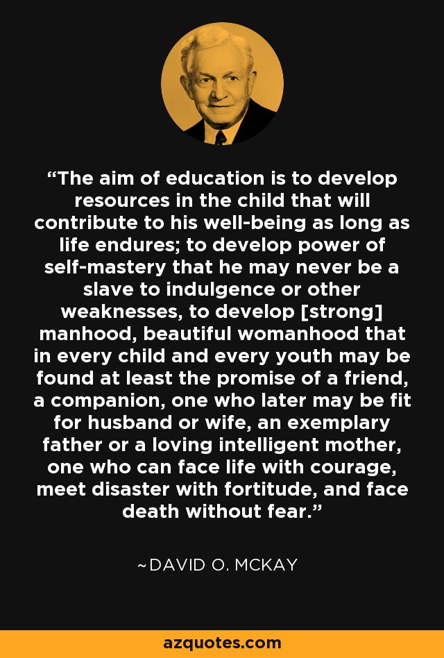 The aim of education is to develop resources in the child that will contribute to his well-being as long as life endures; to develop power of self-mastery that he may never be a slave to indulgence or other weaknesses, to develop [strong] manhood, beautiful womanhood that in every child and every youth may be found at least the promise of a friend, a companion, one who later may be fit for husband or wife, an exemplary father or a loving intelligent mother, one who can face life with courage, meet disaster with fortitude, and face death without fear. - David O. McKay