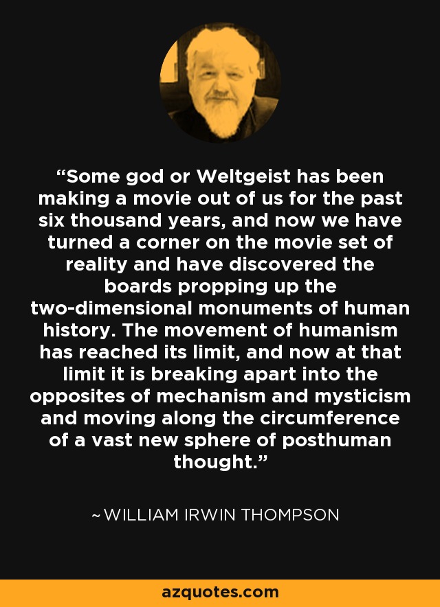 Some god or Weltgeist has been making a movie out of us for the past six thousand years, and now we have turned a corner on the movie set of reality and have discovered the boards propping up the two-dimensional monuments of human history. The movement of humanism has reached its limit, and now at that limit it is breaking apart into the opposites of mechanism and mysticism and moving along the circumference of a vast new sphere of posthuman thought. - William Irwin Thompson