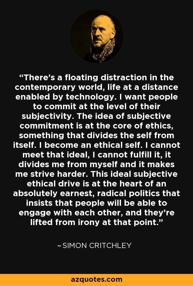 There's a floating distraction in the contemporary world, life at a distance enabled by technology. I want people to commit at the level of their subjectivity. The idea of subjective commitment is at the core of ethics, something that divides the self from itself. I become an ethical self. I cannot meet that ideal, I cannot fulfill it, it divides me from myself and it makes me strive harder. This ideal subjective ethical drive is at the heart of an absolutely earnest, radical politics that insists that people will be able to engage with each other, and they're lifted from irony at that point. - Simon Critchley