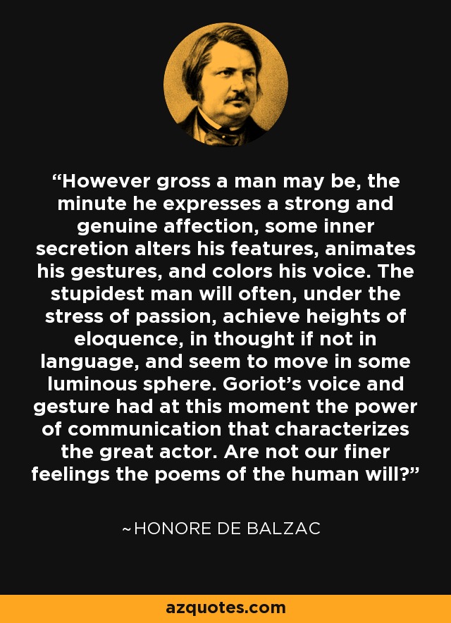 However gross a man may be, the minute he expresses a strong and genuine affection, some inner secretion alters his features, animates his gestures, and colors his voice. The stupidest man will often, under the stress of passion, achieve heights of eloquence, in thought if not in language, and seem to move in some luminous sphere. Goriot's voice and gesture had at this moment the power of communication that characterizes the great actor. Are not our finer feelings the poems of the human will? - Honore de Balzac