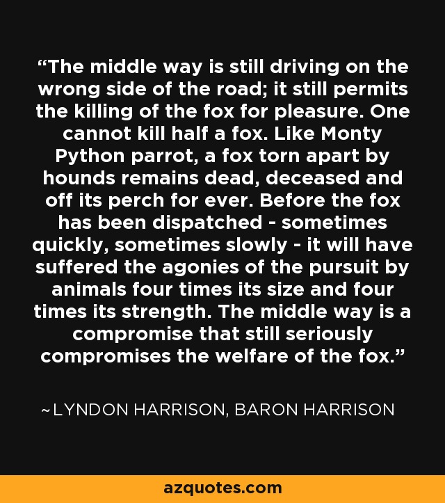 The middle way is still driving on the wrong side of the road; it still permits the killing of the fox for pleasure. One cannot kill half a fox. Like Monty Python parrot, a fox torn apart by hounds remains dead, deceased and off its perch for ever. Before the fox has been dispatched - sometimes quickly, sometimes slowly - it will have suffered the agonies of the pursuit by animals four times its size and four times its strength. The middle way is a compromise that still seriously compromises the welfare of the fox. - Lyndon Harrison, Baron Harrison