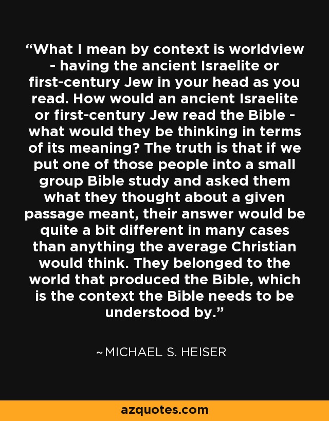 What I mean by context is worldview - having the ancient Israelite or first-century Jew in your head as you read. How would an ancient Israelite or first-century Jew read the Bible - what would they be thinking in terms of its meaning? The truth is that if we put one of those people into a small group Bible study and asked them what they thought about a given passage meant, their answer would be quite a bit different in many cases than anything the average Christian would think. They belonged to the world that produced the Bible, which is the context the Bible needs to be understood by. - Michael S. Heiser
