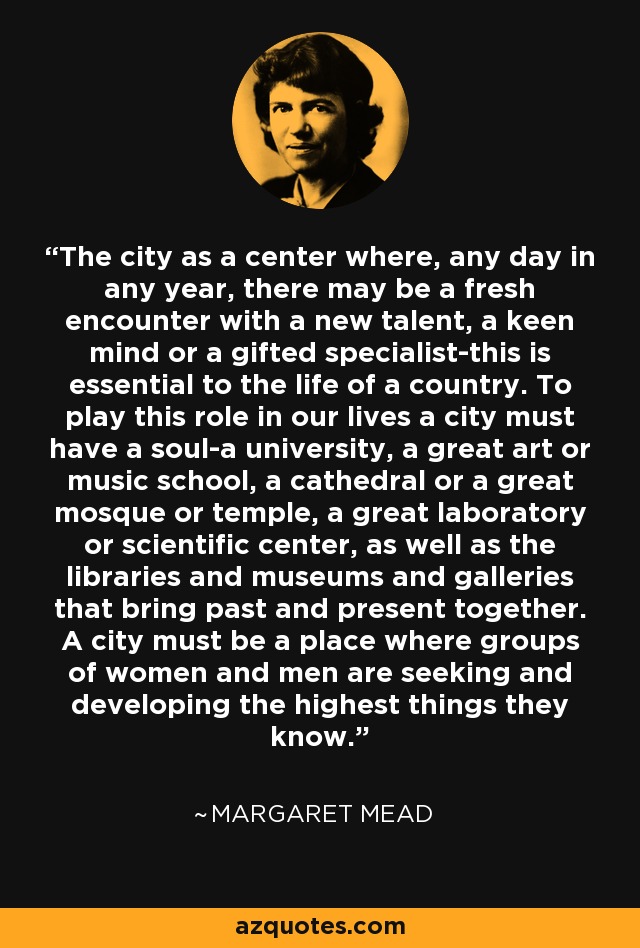 The city as a center where, any day in any year, there may be a fresh encounter with a new talent, a keen mind or a gifted specialist-this is essential to the life of a country. To play this role in our lives a city must have a soul-a university, a great art or music school, a cathedral or a great mosque or temple, a great laboratory or scientific center, as well as the libraries and museums and galleries that bring past and present together. A city must be a place where groups of women and men are seeking and developing the highest things they know. - Margaret Mead