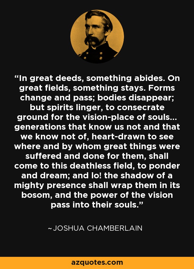 In great deeds, something abides. On great fields, something stays. Forms change and pass; bodies disappear; but spirits linger, to consecrate ground for the vision-place of souls… generations that know us not and that we know not of, heart-drawn to see where and by whom great things were suffered and done for them, shall come to this deathless field, to ponder and dream; and lo! the shadow of a mighty presence shall wrap them in its bosom, and the power of the vision pass into their souls. - Joshua Chamberlain