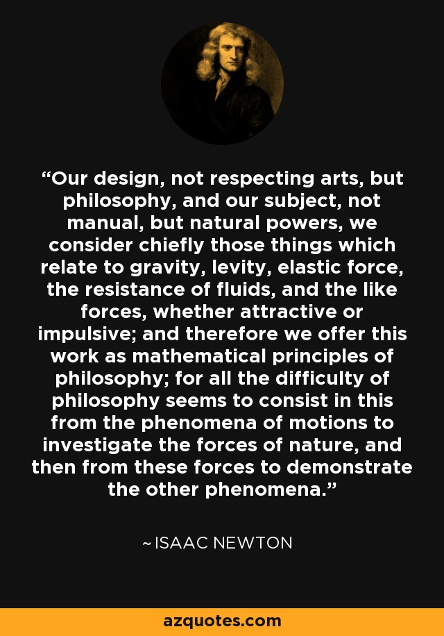 Our design, not respecting arts, but philosophy, and our subject, not manual, but natural powers, we consider chiefly those things which relate to gravity, levity, elastic force, the resistance of fluids, and the like forces, whether attractive or impulsive; and therefore we offer this work as mathematical principles of philosophy; for all the difficulty of philosophy seems to consist in this from the phenomena of motions to investigate the forces of nature, and then from these forces to demonstrate the other phenomena. - Isaac Newton