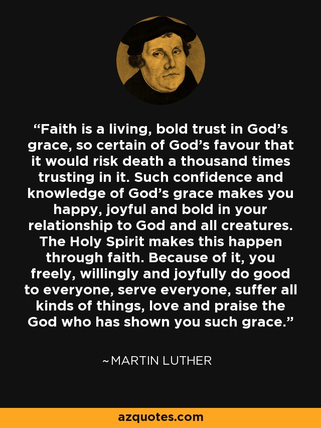 Faith is a living, bold trust in God's grace, so certain of God's favour that it would risk death a thousand times trusting in it. Such confidence and knowledge of God's grace makes you happy, joyful and bold in your relationship to God and all creatures. The Holy Spirit makes this happen through faith. Because of it, you freely, willingly and joyfully do good to everyone, serve everyone, suffer all kinds of things, love and praise the God who has shown you such grace. - Martin Luther