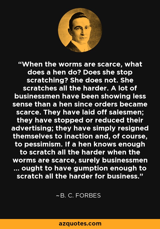 When the worms are scarce, what does a hen do? Does she stop scratching? She does not. She scratches all the harder. A lot of businessmen have been showing less sense than a hen since orders became scarce. They have laid off salesmen; they have stopped or reduced their advertising; they have simply resigned themselves to inaction and, of course, to pessimism. If a hen knows enough to scratch all the harder when the worms are scarce, surely businessmen ... ought to have gumption enough to scratch all the harder for business. - B. C. Forbes