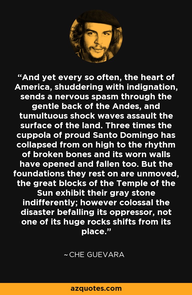 And yet every so often, the heart of America, shuddering with indignation, sends a nervous spasm through the gentle back of the Andes, and tumultuous shock waves assault the surface of the land. Three times the cuppola of proud Santo Domingo has collapsed from on high to the rhythm of broken bones and its worn walls have opened and fallen too. But the foundations they rest on are unmoved, the great blocks of the Temple of the Sun exhibit their gray stone indifferently; however colossal the disaster befalling its oppressor, not one of its huge rocks shifts from its place. - Che Guevara