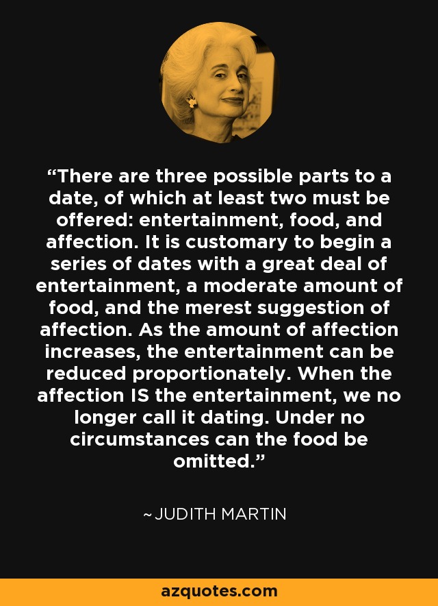 There are three possible parts to a date, of which at least two must be offered: entertainment, food, and affection. It is customary to begin a series of dates with a great deal of entertainment, a moderate amount of food, and the merest suggestion of affection. As the amount of affection increases, the entertainment can be reduced proportionately. When the affection IS the entertainment, we no longer call it dating. Under no circumstances can the food be omitted. - Judith Martin