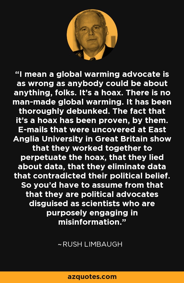I mean a global warming advocate is as wrong as anybody could be about anything, folks. It's a hoax. There is no man-made global warming. It has been thoroughly debunked. The fact that it's a hoax has been proven, by them. E-mails that were uncovered at East Anglia University in Great Britain show that they worked together to perpetuate the hoax, that they lied about data, that they eliminate data that contradicted their political belief. So you'd have to assume from that that they are political advocates disguised as scientists who are purposely engaging in misinformation. - Rush Limbaugh
