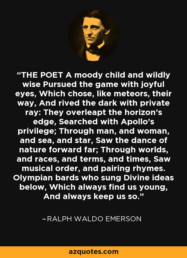 THE POET A moody child and wildly wise Pursued the game with joyful eyes, Which chose, like meteors, their way, And rived the dark with private ray: They overleapt the horizon's edge, Searched with Apollo's privilege; Through man, and woman, and sea, and star, Saw the dance of nature forward far; Through worlds, and races, and terms, and times, Saw musical order, and pairing rhymes. Olympian bards who sung Divine ideas below, Which always find us young, And always keep us so. - Ralph Waldo Emerson