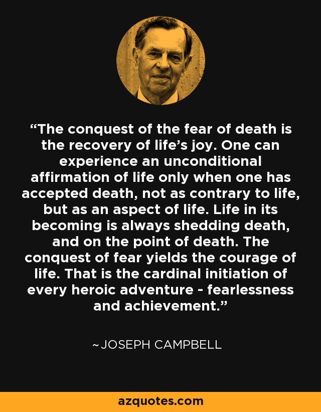 The conquest of the fear of death is the recovery of life's joy. One can experience an unconditional affirmation of life only when one has accepted death, not as contrary to life, but as an aspect of life. Life in its becoming is always shedding death, and on the point of death. The conquest of fear yields the courage of life. That is the cardinal initiation of every heroic adventure - fearlessness and achievement. - Joseph Campbell