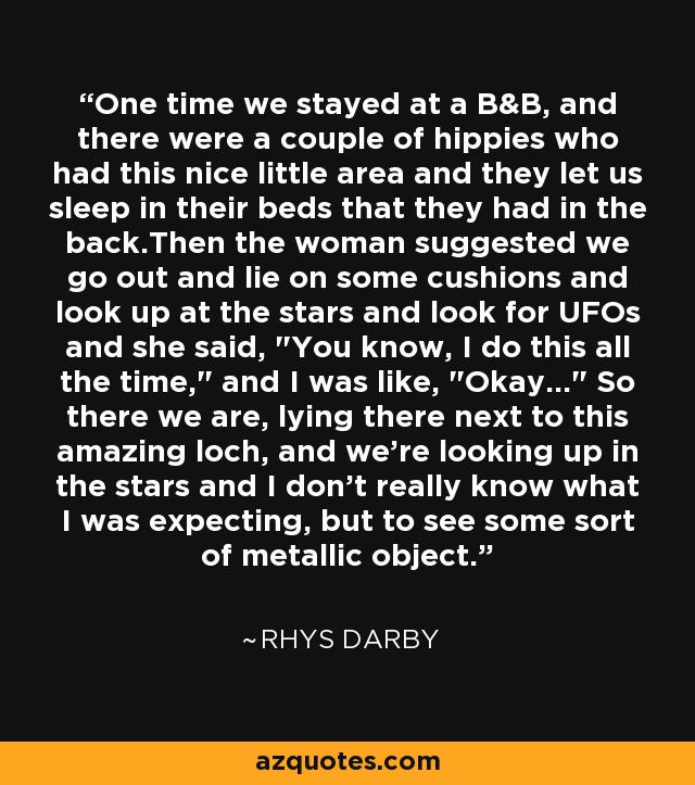 One time we stayed at a B&B, and there were a couple of hippies who had this nice little area and they let us sleep in their beds that they had in the back.Then the woman suggested we go out and lie on some cushions and look up at the stars and look for UFOs and she said, 