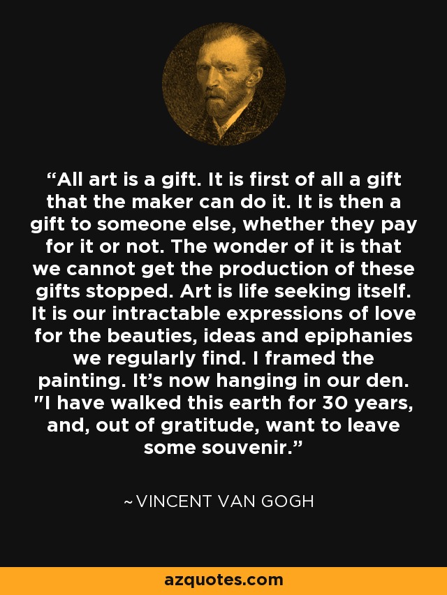 All art is a gift. It is first of all a gift that the maker can do it. It is then a gift to someone else, whether they pay for it or not. The wonder of it is that we cannot get the production of these gifts stopped. Art is life seeking itself. It is our intractable expressions of love for the beauties, ideas and epiphanies we regularly find. I framed the painting. It's now hanging in our den. 