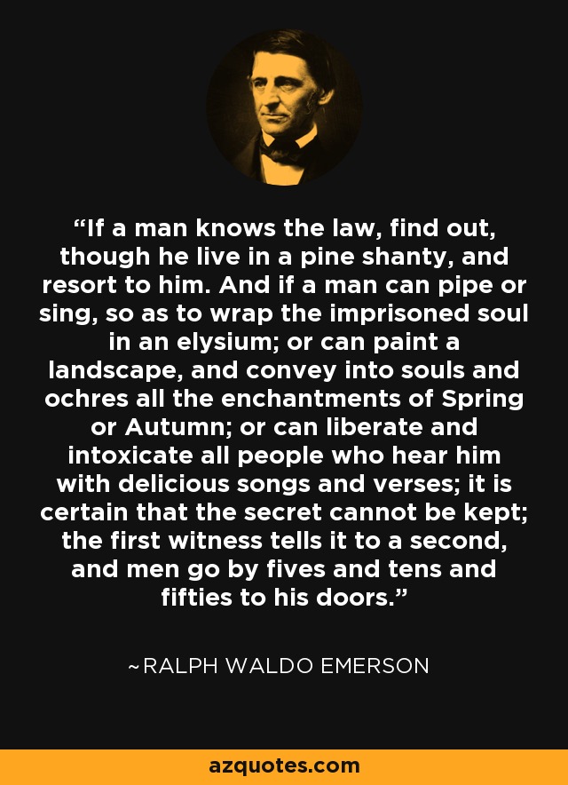If a man knows the law, find out, though he live in a pine shanty, and resort to him. And if a man can pipe or sing, so as to wrap the imprisoned soul in an elysium; or can paint a landscape, and convey into souls and ochres all the enchantments of Spring or Autumn; or can liberate and intoxicate all people who hear him with delicious songs and verses; it is certain that the secret cannot be kept; the first witness tells it to a second, and men go by fives and tens and fifties to his doors. - Ralph Waldo Emerson