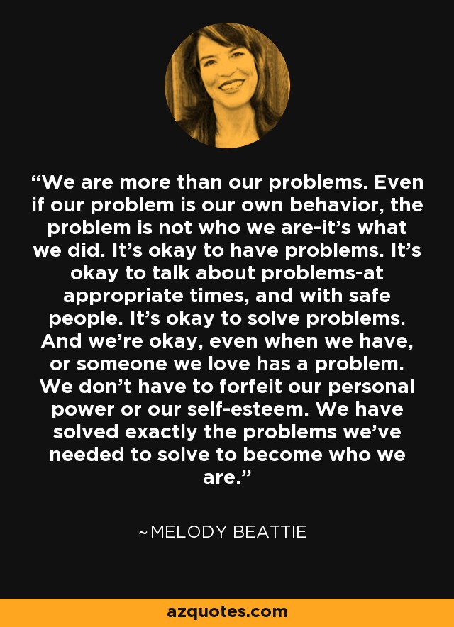 We are more than our problems. Even if our problem is our own behavior, the problem is not who we are-it's what we did. It's okay to have problems. It's okay to talk about problems-at appropriate times, and with safe people. It's okay to solve problems. And we're okay, even when we have, or someone we love has a problem. We don't have to forfeit our personal power or our self-esteem. We have solved exactly the problems we've needed to solve to become who we are. - Melody Beattie