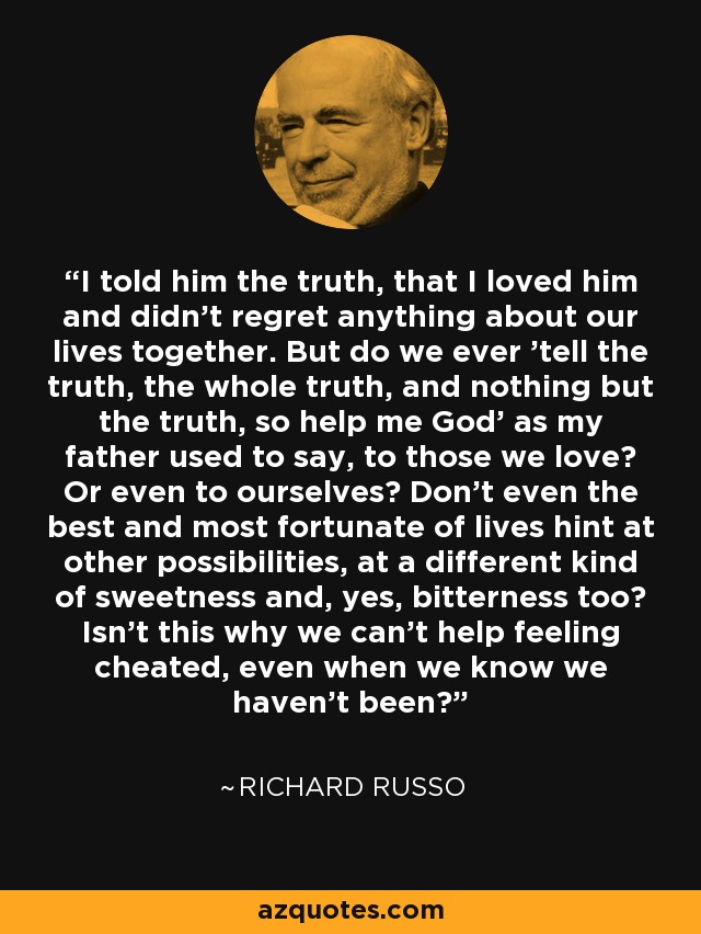 I told him the truth, that I loved him and didn't regret anything about our lives together. But do we ever 'tell the truth, the whole truth, and nothing but the truth, so help me God' as my father used to say, to those we love? Or even to ourselves? Don't even the best and most fortunate of lives hint at other possibilities, at a different kind of sweetness and, yes, bitterness too? Isn't this why we can't help feeling cheated, even when we know we haven't been? - Richard Russo