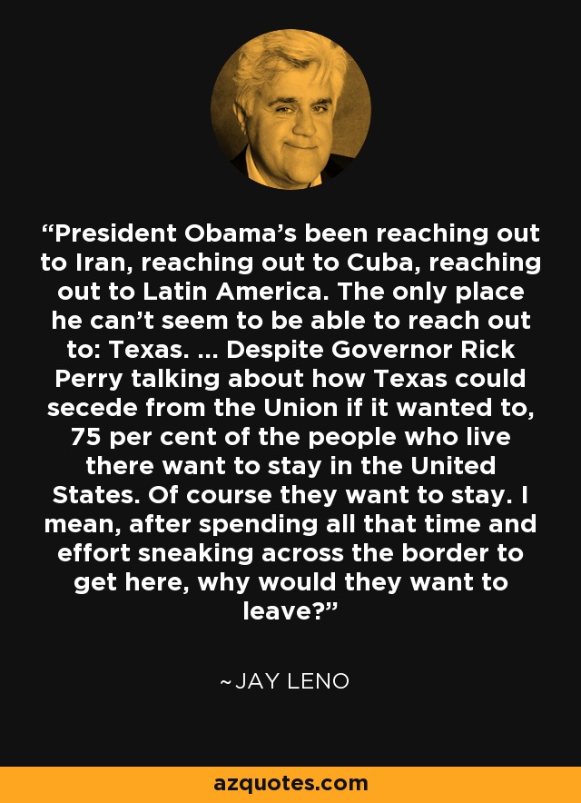 President Obama's been reaching out to Iran, reaching out to Cuba, reaching out to Latin America. The only place he can't seem to be able to reach out to: Texas. ... Despite Governor Rick Perry talking about how Texas could secede from the Union if it wanted to, 75 per cent of the people who live there want to stay in the United States. Of course they want to stay. I mean, after spending all that time and effort sneaking across the border to get here, why would they want to leave? - Jay Leno