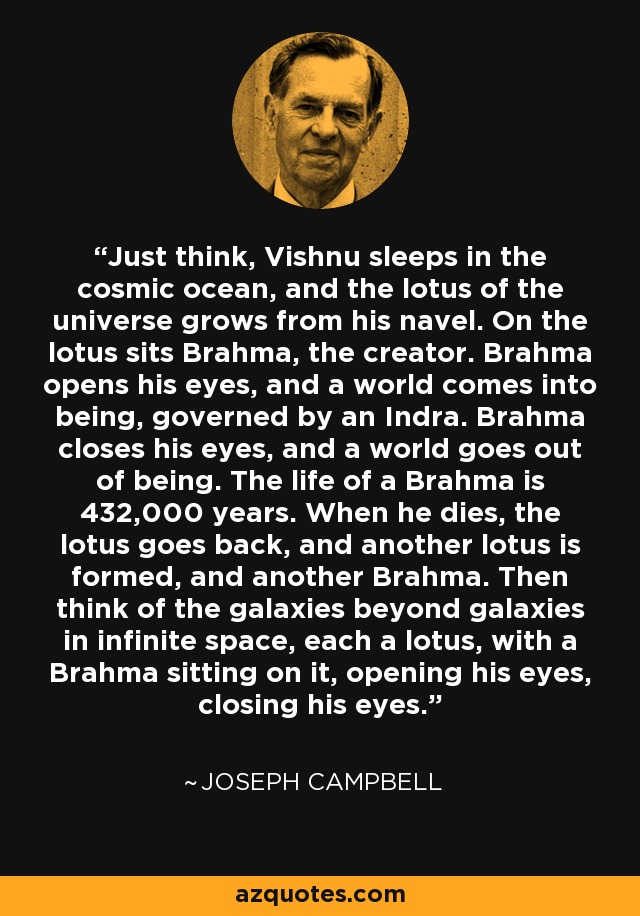 Just think, Vishnu sleeps in the cosmic ocean, and the lotus of the universe grows from his navel. On the lotus sits Brahma, the creator. Brahma opens his eyes, and a world comes into being, governed by an Indra. Brahma closes his eyes, and a world goes out of being. The life of a Brahma is 432,000 years. When he dies, the lotus goes back, and another lotus is formed, and another Brahma. Then think of the galaxies beyond galaxies in infinite space, each a lotus, with a Brahma sitting on it, opening his eyes, closing his eyes. - Joseph Campbell
