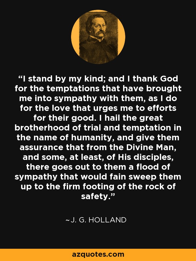 I stand by my kind; and I thank God for the temptations that have brought me into sympathy with them, as I do for the love that urges me to efforts for their good. I hail the great brotherhood of trial and temptation in the name of humanity, and give them assurance that from the Divine Man, and some, at least, of His disciples, there goes out to them a flood of sympathy that would fain sweep them up to the firm footing of the rock of safety. - J. G. Holland