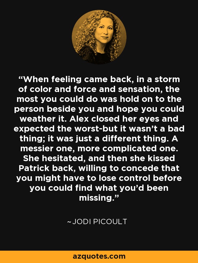 When feeling came back, in a storm of color and force and sensation, the most you could do was hold on to the person beside you and hope you could weather it. Alex closed her eyes and expected the worst-but it wasn't a bad thing; it was just a different thing. A messier one, more complicated one. She hesitated, and then she kissed Patrick back, willing to concede that you might have to lose control before you could find what you'd been missing. - Jodi Picoult