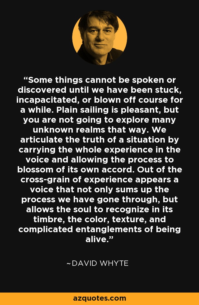 Some things cannot be spoken or discovered until we have been stuck, incapacitated, or blown off course for a while. Plain sailing is pleasant, but you are not going to explore many unknown realms that way. We articulate the truth of a situation by carrying the whole experience in the voice and allowing the process to blossom of its own accord. Out of the cross-grain of experience appears a voice that not only sums up the process we have gone through, but allows the soul to recognize in its timbre, the color, texture, and complicated entanglements of being alive. - David Whyte