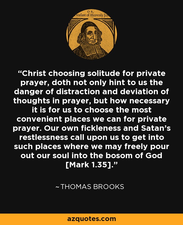 Christ choosing solitude for private prayer, doth not only hint to us the danger of distraction and deviation of thoughts in prayer, but how necessary it is for us to choose the most convenient places we can for private prayer. Our own fickleness and Satan's restlessness call upon us to get into such places where we may freely pour out our soul into the bosom of God [Mark 1.35]. - Thomas Brooks