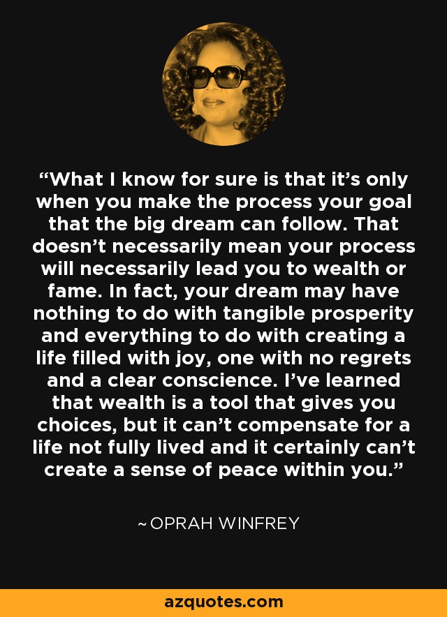 What I know for sure is that it's only when you make the process your goal that the big dream can follow. That doesn't necessarily mean your process will necessarily lead you to wealth or fame. In fact, your dream may have nothing to do with tangible prosperity and everything to do with creating a life filled with joy, one with no regrets and a clear conscience. I've learned that wealth is a tool that gives you choices, but it can't compensate for a life not fully lived and it certainly can't create a sense of peace within you. - Oprah Winfrey