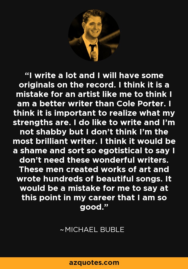 I write a lot and I will have some originals on the record. I think it is a mistake for an artist like me to think I am a better writer than Cole Porter. I think it is important to realize what my strengths are. I do like to write and I'm not shabby but I don't think I'm the most brilliant writer. I think it would be a shame and sort so egotistical to say I don't need these wonderful writers. These men created works of art and wrote hundreds of beautiful songs. It would be a mistake for me to say at this point in my career that I am so good. - Michael Buble