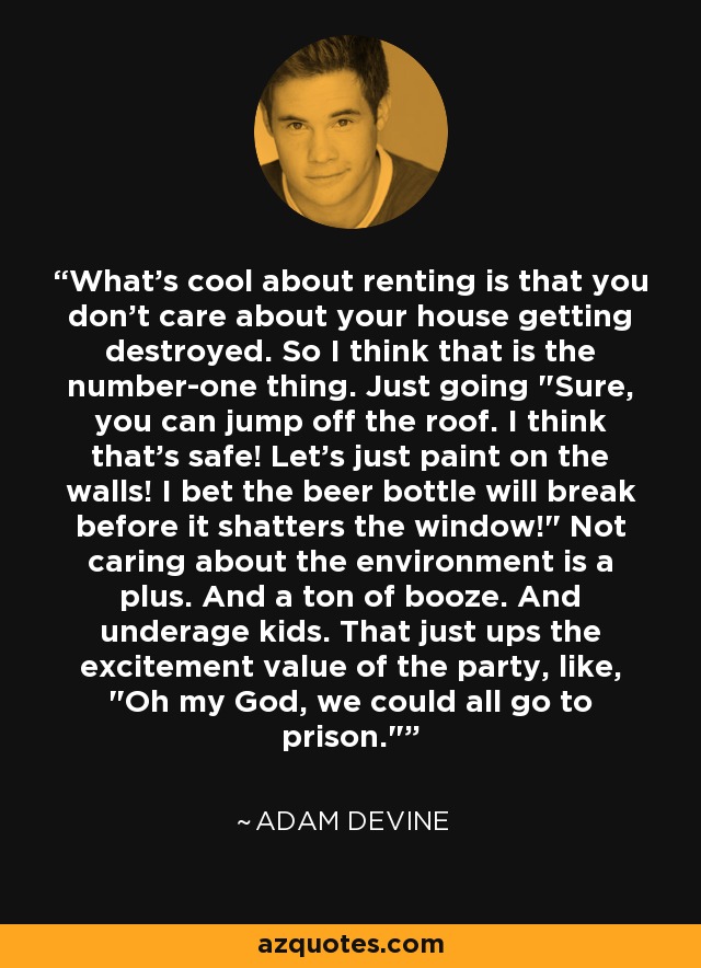 What's cool about renting is that you don't care about your house getting destroyed. So I think that is the number-one thing. Just going 