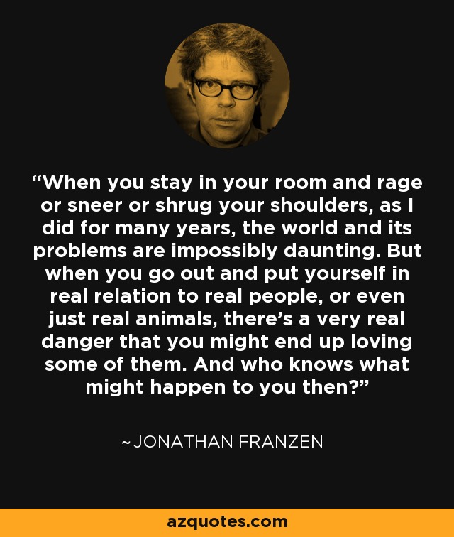 When you stay in your room and rage or sneer or shrug your shoulders, as I did for many years, the world and its problems are impossibly daunting. But when you go out and put yourself in real relation to real people, or even just real animals, there’s a very real danger that you might end up loving some of them. And who knows what might happen to you then? - Jonathan Franzen