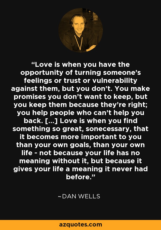 Love is when you have the opportunity of turning someone's feelings or trust or vulnerability against them, but you don't. You make promises you don't want to keep, but you keep them because they're right; you help people who can't help you back. [...] Love is when you find something so great, sonecessary, that it becomes more important to you than your own goals, than your own life - not because your life has no meaning without it, but because it gives your life a meaning it never had before. - Dan Wells