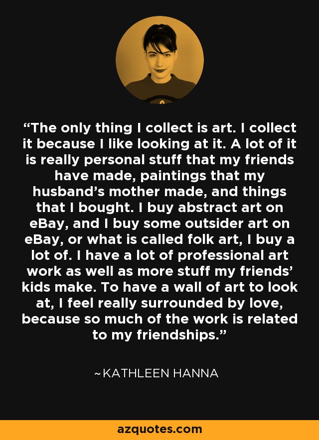 The only thing I collect is art. I collect it because I like looking at it. A lot of it is really personal stuff that my friends have made, paintings that my husband's mother made, and things that I bought. I buy abstract art on eBay, and I buy some outsider art on eBay, or what is called folk art, I buy a lot of. I have a lot of professional art work as well as more stuff my friends' kids make. To have a wall of art to look at, I feel really surrounded by love, because so much of the work is related to my friendships. - Kathleen Hanna