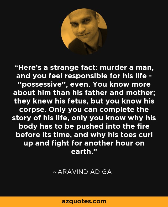 Here's a strange fact: murder a man, and you feel responsible for his life - ''possessive'', even. You know more about him than his father and mother; they knew his fetus, but you know his corpse. Only you can complete the story of his life, only you know why his body has to be pushed into the fire before its time, and why his toes curl up and fight for another hour on earth. - Aravind Adiga