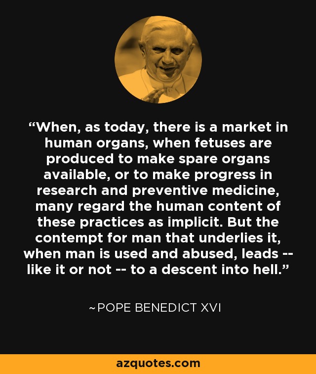 When, as today, there is a market in human organs, when fetuses are produced to make spare organs available, or to make progress in research and preventive medicine, many regard the human content of these practices as implicit. But the contempt for man that underlies it, when man is used and abused, leads -- like it or not -- to a descent into hell. - Pope Benedict XVI