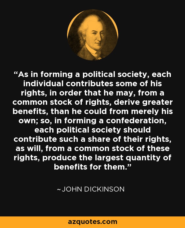 As in forming a political society, each individual contributes some of his rights, in order that he may, from a common stock of rights, derive greater benefits, than he could from merely his own; so, in forming a confederation, each political society should contribute such a share of their rights, as will, from a common stock of these rights, produce the largest quantity of benefits for them. - John Dickinson